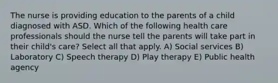 The nurse is providing education to the parents of a child diagnosed with ASD. Which of the following health care professionals should the nurse tell the parents will take part in their child's care? Select all that apply. A) Social services B) Laboratory C) Speech therapy D) Play therapy E) Public health agency