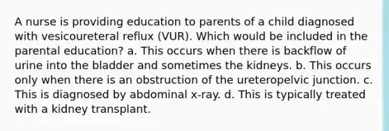 A nurse is providing education to parents of a child diagnosed with vesicoureteral reflux (VUR). Which would be included in the parental education? a. This occurs when there is backflow of urine into the bladder and sometimes the kidneys. b. This occurs only when there is an obstruction of the ureteropelvic junction. c. This is diagnosed by abdominal x-ray. d. This is typically treated with a kidney transplant.