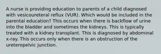 A nurse is providing education to parents of a child diagnosed with vesicoureteral reflux (VUR). Which would be included in the parental education? This occurs when there is backflow of urine into the bladder and sometimes the kidneys. This is typically treated with a kidney transplant. This is diagnosed by abdominal x-ray. This occurs only when there is an obstruction of the ureteropelvic junction.