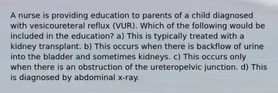 A nurse is providing education to parents of a child diagnosed with vesicoureteral reflux (VUR). Which of the following would be included in the education? a) This is typically treated with a kidney transplant. b) This occurs when there is backflow of urine into the bladder and sometimes kidneys. c) This occurs only when there is an obstruction of the ureteropelvic junction. d) This is diagnosed by abdominal x-ray.