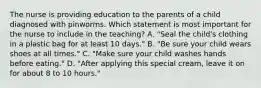 The nurse is providing education to the parents of a child diagnosed with pinworms. Which statement is most important for the nurse to include in the teaching? A. "Seal the child's clothing in a plastic bag for at least 10 days." B. "Be sure your child wears shoes at all times." C. "Make sure your child washes hands before eating." D. "After applying this special cream, leave it on for about 8 to 10 hours."