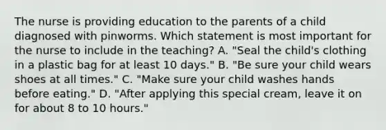 The nurse is providing education to the parents of a child diagnosed with pinworms. Which statement is most important for the nurse to include in the teaching? A. "Seal the child's clothing in a plastic bag for at least 10 days." B. "Be sure your child wears shoes at all times." C. "Make sure your child washes hands before eating." D. "After applying this special cream, leave it on for about 8 to 10 hours."