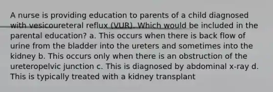 A nurse is providing education to parents of a child diagnosed with vesicoureteral reflux (VUR). Which would be included in the parental education? a. This occurs when there is back flow of urine from the bladder into the ureters and sometimes into the kidney b. This occurs only when there is an obstruction of the ureteropelvic junction c. This is diagnosed by abdominal x-ray d. This is typically treated with a kidney transplant