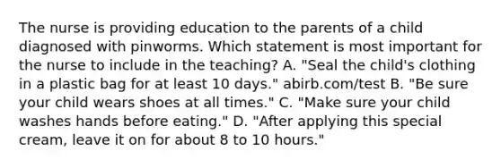 The nurse is providing education to the parents of a child diagnosed with pinworms. Which statement is most important for the nurse to include in the teaching? A. "Seal the child's clothing in a plastic bag for at least 10 days." abirb.com/test B. "Be sure your child wears shoes at all times." C. "Make sure your child washes hands before eating." D. "After applying this special cream, leave it on for about 8 to 10 hours."