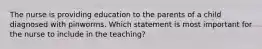 The nurse is providing education to the parents of a child diagnosed with pinworms. Which statement is most important for the nurse to include in the teaching?