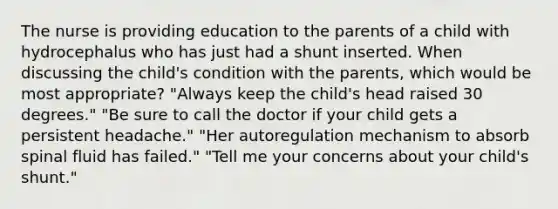 The nurse is providing education to the parents of a child with hydrocephalus who has just had a shunt inserted. When discussing the child's condition with the parents, which would be most appropriate? "Always keep the child's head raised 30 degrees." "Be sure to call the doctor if your child gets a persistent headache." "Her autoregulation mechanism to absorb spinal fluid has failed." "Tell me your concerns about your child's shunt."