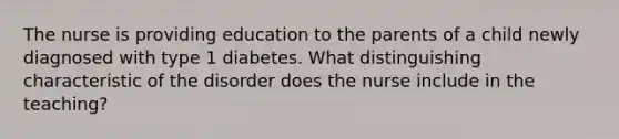 The nurse is providing education to the parents of a child newly diagnosed with type 1 diabetes. What distinguishing characteristic of the disorder does the nurse include in the teaching?