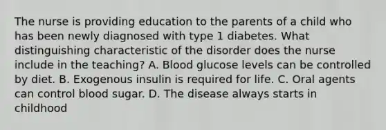 The nurse is providing education to the parents of a child who has been newly diagnosed with type 1 diabetes. What distinguishing characteristic of the disorder does the nurse include in the teaching? A. Blood glucose levels can be controlled by diet. B. Exogenous insulin is required for life. C. Oral agents can control blood sugar. D. The disease always starts in childhood