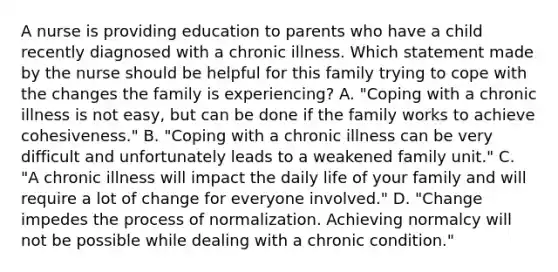 A nurse is providing education to parents who have a child recently diagnosed with a chronic illness. Which statement made by the nurse should be helpful for this family trying to cope with the changes the family is experiencing? A. "Coping with a chronic illness is not easy, but can be done if the family works to achieve cohesiveness." B. "Coping with a chronic illness can be very difficult and unfortunately leads to a weakened family unit." C. "A chronic illness will impact the daily life of your family and will require a lot of change for everyone involved." D. "Change impedes the process of normalization. Achieving normalcy will not be possible while dealing with a chronic condition."