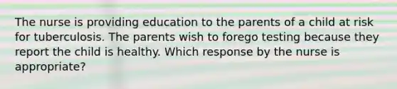 The nurse is providing education to the parents of a child at risk for tuberculosis. The parents wish to forego testing because they report the child is healthy. Which response by the nurse is appropriate?