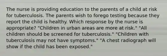 The nurse is providing education to the parents of a child at risk for tuberculosis. The parents wish to forego testing because they report the child is healthy. Which response by the nurse is appropriate? "Children in urban areas are more at risk." "All children should be screened for tuberculosis." "Children with tuberculosis may not have symptoms." "A chest radiograph will show if the child has been exposed."