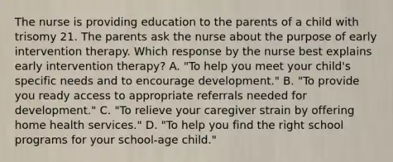 The nurse is providing education to the parents of a child with trisomy 21. The parents ask the nurse about the purpose of early intervention therapy. Which response by the nurse best explains early intervention therapy? A. "To help you meet your child's specific needs and to encourage development." B. "To provide you ready access to appropriate referrals needed for development." C. "To relieve your caregiver strain by offering home health services." D. "To help you find the right school programs for your school-age child."