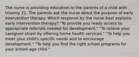 The nurse is providing education to the parents of a child with trisomy 21. The parents ask the nurse about the purpose of early intervention therapy. Which response by the nurse best explains early intervention therapy? "To provide you ready access to appropriate referrals needed for development." "To relieve your caregiver strain by offering home health services." "To help you meet your child's specific needs and to encourage development." "To help you find the right school programs for your school-age child."