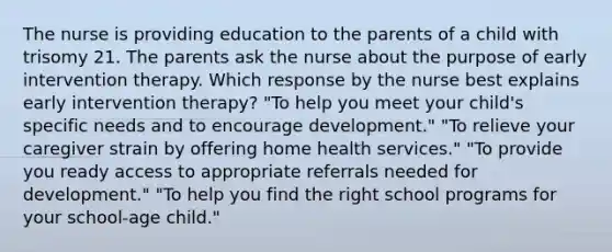 The nurse is providing education to the parents of a child with trisomy 21. The parents ask the nurse about the purpose of early intervention therapy. Which response by the nurse best explains early intervention therapy? "To help you meet your child's specific needs and to encourage development." "To relieve your caregiver strain by offering home health services." "To provide you ready access to appropriate referrals needed for development." "To help you find the right school programs for your school-age child."