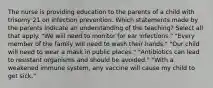 The nurse is providing education to the parents of a child with trisomy 21 on infection prevention. Which statements made by the parents indicate an understanding of the teaching? Select all that apply. "We will need to monitor for ear infections." "Every member of the family will need to wash their hands." "Our child will need to wear a mask in public places." "Antibiotics can lead to resistant organisms and should be avoided." "With a weakened immune system, any vaccine will cause my child to get sick."