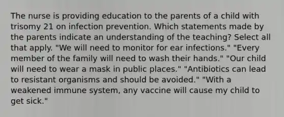 The nurse is providing education to the parents of a child with trisomy 21 on infection prevention. Which statements made by the parents indicate an understanding of the teaching? Select all that apply. "We will need to monitor for ear infections." "Every member of the family will need to wash their hands." "Our child will need to wear a mask in public places." "Antibiotics can lead to resistant organisms and should be avoided." "With a weakened immune system, any vaccine will cause my child to get sick."