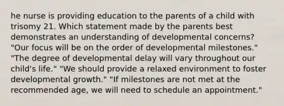 he nurse is providing education to the parents of a child with trisomy 21. Which statement made by the parents best demonstrates an understanding of developmental concerns? "Our focus will be on the order of developmental milestones." "The degree of developmental delay will vary throughout our child's life." "We should provide a relaxed environment to foster developmental growth." "If milestones are not met at the recommended age, we will need to schedule an appointment."