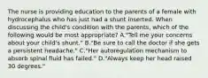 The nurse is providing education to the parents of a female with hydrocephalus who has just had a shunt inserted. When discussing the child's condition with the parents, which of the following would be most appropriate? A."Tell me your concerns about your child's shunt." B."Be sure to call the doctor if she gets a persistent headache." C."Her autoregulation mechanism to absorb spinal fluid has failed." D."Always keep her head raised 30 degrees."