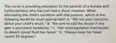 The nurse is providing education to the parents of a female with hydrocephalus who has just had a shunt inserted. When discussing the child's condition with the parents, which of the following would be most appropriate? A. "Tell me your concerns about your child's shunt." B. "Be sure to call the doctor if she gets a persistent headache." C. "Her autoregulation mechanism to absorb spinal fluid has failed." D. "Always keep her head raised 30 degrees."