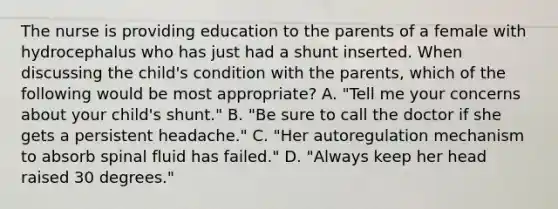 The nurse is providing education to the parents of a female with hydrocephalus who has just had a shunt inserted. When discussing the child's condition with the parents, which of the following would be most appropriate? A. "Tell me your concerns about your child's shunt." B. "Be sure to call the doctor if she gets a persistent headache." C. "Her autoregulation mechanism to absorb spinal fluid has failed." D. "Always keep her head raised 30 degrees."