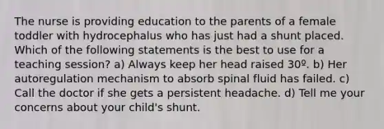 The nurse is providing education to the parents of a female toddler with hydrocephalus who has just had a shunt placed. Which of the following statements is the best to use for a teaching session? a) Always keep her head raised 30º. b) Her autoregulation mechanism to absorb spinal fluid has failed. c) Call the doctor if she gets a persistent headache. d) Tell me your concerns about your child's shunt.