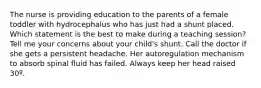 The nurse is providing education to the parents of a female toddler with hydrocephalus who has just had a shunt placed. Which statement is the best to make during a teaching session? Tell me your concerns about your child's shunt. Call the doctor if she gets a persistent headache. Her autoregulation mechanism to absorb spinal fluid has failed. Always keep her head raised 30º.