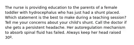 The nurse is providing education to the parents of a female toddler with hydrocephalus who has just had a shunt placed. Which statement is the best to make during a teaching session? Tell me your concerns about your child's shunt. Call the doctor if she gets a persistent headache. Her autoregulation mechanism to absorb spinal fluid has failed. Always keep her head raised 30º.