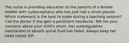 The nurse is providing education to the parents of a female toddler with hydrocephalus who has just had a shunt placed. Which statement is the best to make during a teaching session? Call the doctor if she gets a persistent headache. Tell me your concerns about your child's shunt. Her autoregulation mechanism to absorb spinal fluid has failed. Always keep her head raised 30º.