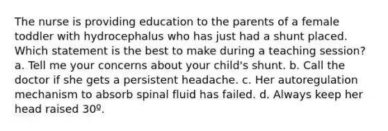 The nurse is providing education to the parents of a female toddler with hydrocephalus who has just had a shunt placed. Which statement is the best to make during a teaching session? a. Tell me your concerns about your child's shunt. b. Call the doctor if she gets a persistent headache. c. Her autoregulation mechanism to absorb spinal fluid has failed. d. Always keep her head raised 30º.