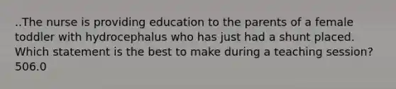 ..The nurse is providing education to the parents of a female toddler with hydrocephalus who has just had a shunt placed. Which statement is the best to make during a teaching session?506.0