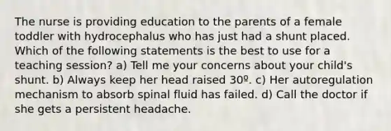 The nurse is providing education to the parents of a female toddler with hydrocephalus who has just had a shunt placed. Which of the following statements is the best to use for a teaching session? a) Tell me your concerns about your child's shunt. b) Always keep her head raised 30º. c) Her autoregulation mechanism to absorb spinal fluid has failed. d) Call the doctor if she gets a persistent headache.