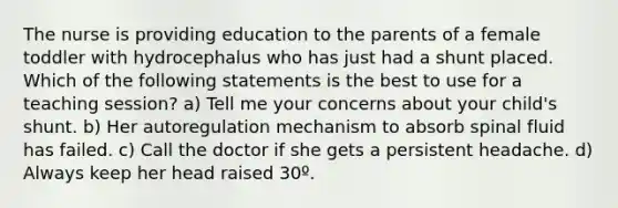 The nurse is providing education to the parents of a female toddler with hydrocephalus who has just had a shunt placed. Which of the following statements is the best to use for a teaching session? a) Tell me your concerns about your child's shunt. b) Her autoregulation mechanism to absorb spinal fluid has failed. c) Call the doctor if she gets a persistent headache. d) Always keep her head raised 30º.