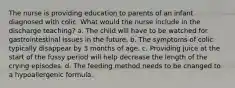 The nurse is providing education to parents of an infant diagnosed with colic. What would the nurse include in the discharge teaching? a. The child will have to be watched for gastrointestinal issues in the future. b. The symptoms of colic typically disappear by 3 months of age. c. Providing juice at the start of the fussy period will help decrease the length of the crying episodes. d. The feeding method needs to be changed to a hypoallergenic formula.