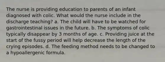 The nurse is providing education to parents of an infant diagnosed with colic. What would the nurse include in the discharge teaching? a. The child will have to be watched for gastrointestinal issues in the future. b. The symptoms of colic typically disappear by 3 months of age. c. Providing juice at the start of the fussy period will help decrease the length of the crying episodes. d. The feeding method needs to be changed to a hypoallergenic formula.