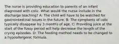 The nurse is providing education to parents of an infant diagnosed with colic. What would the nurse include in the discharge teaching? A: The child will have to be watched for gastrointestinal issues in the future. B: The symptoms of colic typically disappear by 3 months of age. C: Providing juice at the start of the fussy period will help decrease the length of the crying episodes. D: The feeding method needs to be changed to a hypoallergenic formula.