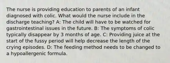 The nurse is providing education to parents of an infant diagnosed with colic. What would the nurse include in the discharge teaching? A: The child will have to be watched for gastrointestinal issues in the future. B: The symptoms of colic typically disappear by 3 months of age. C: Providing juice at the start of the fussy period will help decrease the length of the crying episodes. D: The feeding method needs to be changed to a hypoallergenic formula.