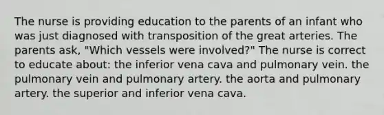 The nurse is providing education to the parents of an infant who was just diagnosed with transposition of the great arteries. The parents ask, "Which vessels were involved?" The nurse is correct to educate about: the inferior vena cava and pulmonary vein. the pulmonary vein and pulmonary artery. the aorta and pulmonary artery. the superior and inferior vena cava.