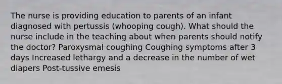 The nurse is providing education to parents of an infant diagnosed with pertussis (whooping cough). What should the nurse include in the teaching about when parents should notify the doctor? Paroxysmal coughing Coughing symptoms after 3 days Increased lethargy and a decrease in the number of wet diapers Post-tussive emesis