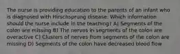 The nurse is providing education to the parents of an infant who is diagnosed with Hirschsprung disease. Which information should the nurse include in the teaching? A) Segments of the colon are missing B) The nerves in segments of the colon are overactive C) Clusters of nerves from segments of the colon are missing D) Segments of the colon have decreased blood flow