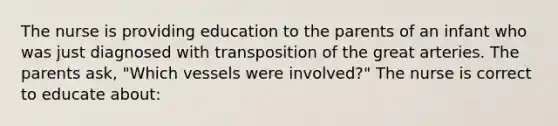 The nurse is providing education to the parents of an infant who was just diagnosed with transposition of the great arteries. The parents ask, "Which vessels were involved?" The nurse is correct to educate about: