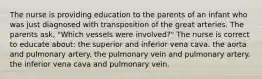 The nurse is providing education to the parents of an infant who was just diagnosed with transposition of the great arteries. The parents ask, "Which vessels were involved?" The nurse is correct to educate about: the superior and inferior vena cava. the aorta and pulmonary artery. the pulmonary vein and pulmonary artery. the inferior vena cava and pulmonary vein.