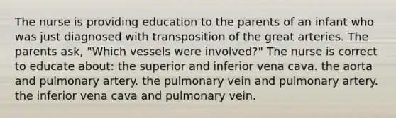 The nurse is providing education to the parents of an infant who was just diagnosed with transposition of the great arteries. The parents ask, "Which vessels were involved?" The nurse is correct to educate about: the superior and inferior vena cava. the aorta and pulmonary artery. the pulmonary vein and pulmonary artery. the inferior vena cava and pulmonary vein.