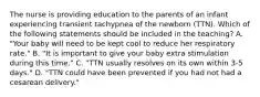 The nurse is providing education to the parents of an infant experiencing transient tachypnea of the newborn (TTN). Which of the following statements should be included in the teaching? A. "Your baby will need to be kept cool to reduce her respiratory rate." B. "It is important to give your baby extra stimulation during this time." C. "TTN usually resolves on its own within 3-5 days." D. "TTN could have been prevented if you had not had a cesarean delivery."