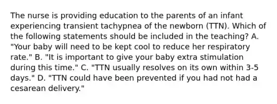 The nurse is providing education to the parents of an infant experiencing transient tachypnea of the newborn (TTN). Which of the following statements should be included in the teaching? A. "Your baby will need to be kept cool to reduce her respiratory rate." B. "It is important to give your baby extra stimulation during this time." C. "TTN usually resolves on its own within 3-5 days." D. "TTN could have been prevented if you had not had a cesarean delivery."