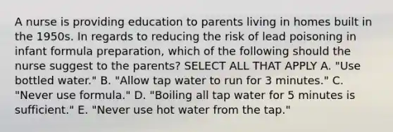 A nurse is providing education to parents living in homes built in the 1950s. In regards to reducing the risk of lead poisoning in infant formula preparation, which of the following should the nurse suggest to the parents? SELECT ALL THAT APPLY A. "Use bottled water." B. "Allow tap water to run for 3 minutes." C. "Never use formula." D. "Boiling all tap water for 5 minutes is sufficient." E. "Never use hot water from the tap."