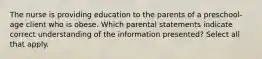 The nurse is providing education to the parents of a preschool-age client who is obese. Which parental statements indicate correct understanding of the information presented? Select all that apply.