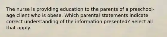 The nurse is providing education to the parents of a preschool-age client who is obese. Which parental statements indicate correct understanding of the information presented? Select all that apply.