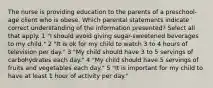 The nurse is providing education to the parents of a preschool-age client who is obese. Which parental statements indicate correct understanding of the information presented? Select all that apply. 1 "I should avoid giving sugar-sweetened beverages to my child." 2 "It is ok for my child to watch 3 to 4 hours of television per day." 3 "My child should have 3 to 5 servings of carbohydrates each day." 4 "My child should have 5 servings of fruits and vegetables each day." 5 "It is important for my child to have at least 1 hour of activity per day."