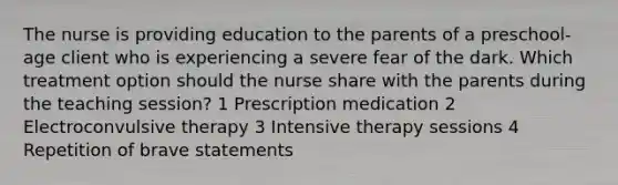 The nurse is providing education to the parents of a preschool-age client who is experiencing a severe fear of the dark. Which treatment option should the nurse share with the parents during the teaching session? 1 Prescription medication 2 Electroconvulsive therapy 3 Intensive therapy sessions 4 Repetition of brave statements