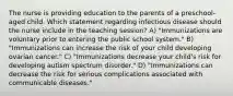 The nurse is providing education to the parents of a preschool-aged child. Which statement regarding infectious disease should the nurse include in the teaching session? A) "Immunizations are voluntary prior to entering the public school system." B) "Immunizations can increase the risk of your child developing ovarian cancer." C) "Immunizations decrease your child's risk for developing autism spectrum disorder." D) "Immunizations can decrease the risk for serious complications associated with communicable diseases."